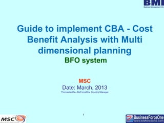1
Guide to implement CBA - Cost
Benefit Analysis with Multi
dimensional planning
BFO system
MSC
Date: March, 2013
ThomastanDa– BizForceOne Country Manager
 