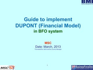 1
Guide to implement
DUPONT (Financial Model)
in BFO system
MSC
Date: March, 2013
ThomastanDa– BizForceOne Country Manager
 