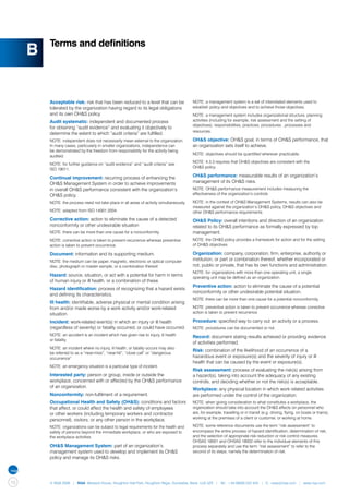 Terms and definitions
     B

         Acceptable risk: risk that has been reduced to a level that can be               NOTE: a management system is a set of interrelated elements used to
         tolerated by the organization having regard to its legal obligations             establish policy and objectives and to achieve those objectives.
         and its own OH&S policy.                                                         NOTE: a management system includes organizational structure, planning
         Audit systematic: independent and documented process                             activities (including for example, risk assessment and the setting of
                                                                                          objectives), responsibilities, practices, procedures , processes and
         for obtaining “audit evidence” and evaluating it objectively to
                                                                                          resources.
         determine the extent to which “audit criteria” are fulfilled.
         NOTE: independent does not necessarily mean external to the organization.        OH&S objective: OH&S goal, in terms of OH&S performance, that
         In many cases, particularly in smaller organizations, independence can           an organization sets itself to achieve.
         be demonstrated by the freedom from responsibility for the activity being
                                                                                          NOTE: objectives should be quantified wherever practicable.
         audited.
                                                                                          NOTE: 4.3.3 requires that OH&S objectives are consistent with the
         NOTE: for further guidance on “audit evidence” and “audit criteria” see
                                                                                          OH&S policy
         ISO 19011.

         Continual improvement: recurring process of enhancing the                        OH&S performance: measurable results of an organization’s
         OH&S Management System in order to achieve improvements                          management of its OH&S risks.
         in overall OH&S performance consistent with the organization’s                   NOTE: OH&S performance measurement includes measuring the
         OH&S policy.                                                                     effectiveness of the organization’s controls

         NOTE: the process need not take place in all areas of activity simultaneously.   NOTE: in the context of OH&S Management Systems, results can also be
                                                                                          measured against the organization’s OH&S policy, OH&S objectives and
         NOTE: adapted from ISO 14001:2004.                                               other OH&S performance requirements.
         Corrective action: action to eliminate the cause of a detected                   OH&S Policy: overall intentions and direction of an organization
         nonconformity or other undesirable situation                                     related to its OH&S performance as formally expressed by top
         NOTE: there can be more than one cause for a nonconformity.                      management.
         NOTE: corrective action is taken to prevent recurrence whereas preventive        NOTE: the OH&S policy provides a framework for action and for the setting
         action is taken to prevent occurrence.                                           of OH&S objectives

         Document: information and its supporting medium.                                 Organization: company, corporation, firm, enterprise, authority or
         NOTE: the medium can be paper, magnetic, electronic or optical computer          institution, or part or combination thereof, whether incorporated or
         disc, photograph or master sample, or a combination thereof.                     not, public or private, that has its own functions and administration.
                                                                                          NOTE: for organizations with more than one operating unit, a single
         Hazard: source, situation, or act with a potential for harm in terms             operating unit may be defined as an organization.
         of human injury or ill health, or a combination of these.
                                                                                          Preventive action: action to eliminate the cause of a potential
         Hazard identification: process of recognizing that a hazard exists
                                                                                          nonconformity or other undesirable potential situation.
         and defining its characteristics.
                                                                                          NOTE: there can be more than one cause for a potential nonconformity.
         Ill health: identifiable, adverse physical or mental condition arising
         from and/or made worse by a work activity and/or work-related                    NOTE: preventive action is taken to prevent occurrence whereas corrective
         situation.                                                                       action is taken to prevent recurrence.

         Incident: work-related event(s) in which an injury or ill health                 Procedure: specified way to carry out an activity or a process.
         (regardless of severity) or fatality occurred, or could have occurred.           NOTE: procedures can be documented or not.
         NOTE: an accident is an incident which has given rise to injury, ill health      Record: document stating results achieved or providing evidence
         or fatality.
                                                                                          of activities performed.
         NOTE: an incident where no injury, ill health, or fatality occurs may also
                                                                                          Risk: combination of the likelihood of an occurrence of a
         be referred to as a “near-miss”, “near-hit”, “close call” or “dangerous
         occurrence”                                                                      hazardous event or exposure(s) and the severity of injury or ill
                                                                                          health that can be caused by the event or exposure(s).
         NOTE: an emergency situation is a particular type of incident.
                                                                                          Risk assessment: process of evaluating the risk(s) arising from
         Interested party: person or group, inside or outside the                         a hazard(s), taking into account the adequacy of any existing
         workplace, concerned with or affected by the OH&S performance                    controls, and deciding whether or not the risk(s) is acceptable.
         of an organization.
                                                                                          Workplace: any physical location in which work related activities
         Nonconformity: non-fulfilment of a requirement.                                  are performed under the control of the organization.
         Occupational Health and Safety (OH&S): conditions and factors                    NOTE: when giving consideration to what constitutes a workplace, the
         that affect, or could affect the health and safety of employees                  organization should take into account the OH&S effects on personnel who
         or other workers (including temporary workers and contractor                     are, for example, travelling or in transit (e.g. driving, flying, on boats or trains),
                                                                                          working at the premises of a client or customer, or working at home.
         personnel), visitors, or any other person in the workplace.
         NOTE: organizations can be subject to legal requirements for the health and      NOTE: some reference documents use the term “risk assessment” to
         safety of persons beyond the immediate workplace, or who are exposed to          encompass the entire process of hazard identification, determination of risk,
         the workplace activities                                                         and the selection of appropriate risk reduction or risk control measures.
                                                                                          OHSAS 18001 and OHSAS 18002 refer to the individual elements of this
         OH&S Management System: part of an organization’s                                process separately and use the term “risk assessment” to refer to the
         management system used to develop and implement its OH&S                         second of its steps, namely the determination of risk.
         policy and manage its OH&S risks.




10       © NQA 2009 | NQA Warwick House, Houghton Hall Park, Houghton Regis, Dunstable, Beds. LU5 5ZX | Tel: +44 08000 522 424 | E: osas@nqa.com | www.nqa.com
 