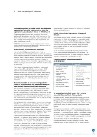 E	     What the law requires continued




Include a commitment to at least comply with applicable                        acquainted with the safety policy and the parts of any supporting
legislation and with other requirements to which the                           documents relevant to them.
organization subscribes that relate to its OH&S hazards
                                                                               Include a commitment to prevention of injury and
Organizations are required to be in compliance with ‘current’
                                                                               ill health
applicable OH&S legislation and other OH&S requirements. The
OH&S policy commitment is recognition by the organization of its               Any individual or group (either internal or external) concerned with
duty to comply with such legislation or other requirements, and                or affected by the OH&S performance of the organization would
states that it intends doing so.                                               be particularly interested in the OH&S policy statement. Therefore,
                                                                               a process should exist to communicate the OH&S policy to them.
NOTE: Other requirements may mean, for example, corporate or group
                                                                               The process should ensure that interested parties receive the
policies, the organizations own internal standards or specifications, or HSE
Approved Codes of Practice and guidance notes.                                 OH&S policy on request but does not necessarily provide for
                                                                               unsolicited copies.
Be documented, implemented and maintained
                                                                               You do not need to provide health and safety inspectors with
In order for the OH&S policy to be effective, it should be                     a copy of the statement unless asked to do so. However, if an
documented and be periodically reviewed for continuing adequacy,               inspector visits your premises, he or she may want to check the
and subsequently amended or revised as necessary. Reviewing the                statement to ensure that it complies with the law.
statement keeps it alive and relevant to the health and safety issues
it is trying to address. It may need to be revised in the light of             Communicating the policy commitments of
experience, or because of new hazards or organizational changes.               BS OHSAS 18001
The law requires you to revise the policy statement as often as may
be appropriate.                                                                	 Internally                         	 Externally

Planning and adequate preparation are the key to successful                     ▶	posting around the site             ▶	sales and marketing 	
                                                                                	 on notice boards and                	 literature
implementation. Often, OH&S policy statements and OH&S                          	 in reception
                                                                                                                      ▶	business cards
objectives are unrealistic because there are inadequate or                      ▶	letters, memos
inappropriate resources available to deliver them. Before making                                                      ▶	newspaper advertisements
                                                                                ▶	including it with pay 	
any public declarations the organization should ensure that any                                                       ▶	annual reports
                                                                                	 cheques
necessary finance, skills and resources are available, and that                                                       ▶	public library
                                                                                ▶	training sessions, 	
all OH&S objectives are realistically achievable within such a                  	 especially induction 	              ▶	local community meetings 	
framework.                                                                      	 training for new staff and 	        	 and open days
                                                                                	 contractors
                                                                                                                      ▶	visitor badges
Be communicated to all persons working under the                                ▶	staff meeting or briefing
                                                                                                                      ▶	internet/ e-mail
control of the organization with the intent that they are                       ▶	intranet/ e-mail
                                                                                                                      ▶	external site notice boards
made aware of their individual OH&S obligations                                 ▶	staff magazines/ bulletins
This requires the organization to clearly communicate its OH&S
policy (and as such general OH&S objectives) to any person
working under the control of the organization, which could (as well
                                                                               Be reviewed periodically to ensure that it remains
as employees) be contractors, agency/temporary workers etc., to
                                                                               relevant and appropriate to the organization
enable them to have a framework against which they can measure
their own individual OH&S performance. (See the table on the next              Legislation evolves, societal expectations increase, and change
page for ideas on communication).                                              is inevitable. Consequently, the organization’s OH&S Policy and
                                                                               Management System will need to be reviewed regularly to ensure
You may already have suitable means of communicating changes                   its continuing suitability and effectiveness. Such a review is usually
that affect your employees, e.g. team briefing sessions, etc., but             conducted as part of the health and safety management review
whatever communicative arrangements you decide on, similar                     process.
arrangements should apply for contractors and agency staff
whenever a revision is issued. Safety representatives are entitled to          The legal requirement aside, a safety policy statement can bring
inspect and take their own copies under Regulation 7 of the Safety             real benefits. If it is well thought out, has your backing, commands
Representatives and Safety Committees Regulations 1977.                        respect and it is thoroughly put into practice, it should lead to better
                                                                               standards of health and safety. Managers and employees will see
Publicising the statement will stimulate your employees’ interest,             the importance of the policy and will be encouraged to co-operate.
especially if the statement and its relevance to them is explained
and discussed. They are more likely to play their part if they are             The OH&S policy should be viewed, therefore, not as
convinced of the value you place on their health and safety.                   commandments set in stone, but as a living document, which
                                                                               drives the system but also grows with it as the system matures.
If part of your workforce does not read English as its native
language, you should already have some means of communication
established - through bilingual workers, safety signs written in other
languages, etc. You will need to ensure that these workers are


© NQA 2009 | NQA Warwick House, Houghton Hall Park, Houghton Regis, Dunstable, Beds. LU5 5ZX | Tel: +44 08000 522 424 | E: osas@nqa.com | www.nqa.com     19
 
