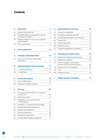 Contents




    A	     Introduction	                                                 4       G	     Implementation and operation	                               43

    A1	    Benefits of BS OHSAS 18001	                                   5       G1	    Structure and responsibility	                                43

    A2	    BS OHSAS 18001 and correspondence with other                          G2	    Competence, training and awareness	                          46
    	      management syandards	                                         6
                                                                                 G3	    Communication, participation and consultation	               49
    A3	    Similarities between the three major management 	
                                                                                 G4	    Documentation	                                               51
    	      system standards	                                             7
                                                                                 G5	    Control of documents	                                        52
    A4	    How to use this guide	                                        9
                                                                                 G6	    Operational control	                                         54

                                                                                 G7	    Emergency preparedness and response	                         56
    B	     Terms & Definitions	                                        10

                                                                                 H	     Checking and corrective action	                             59
    C	     Principles of BS OHSAS 18001	                               12
                                                                                 H1	    Performance measurement and monitoring	                      59
    C1	    “A Journey of Continuous Health & Safety
                                                                                 H2	    Evaluation of complliance	                                   62
    	      Improvement”	                                                12
                                                                                 H3	    Incident investigation, nonconformity,
                                                                                 	      corrective action and preventative action	                   63
    D	     OH&S Management System elements	                            15
                                                                                 H4	    Records and record management	                               66
    D1	    4.1 General requirements	                                    16       H5	    Audit	                                                       67
    D2	    4.2 OH&S Policy	                                             16       H6	    Management review	                                           70



    E	     What the law requires	                                      18        I	     Helpful sources of information	                             72

    E1	    Hints for implementation	                                    20

    E2	    Developing a H&S Policy Statement	                           21



    F	     Planning	                                                   26

    F1	    Planning for hazard identification, risk assessment
    	      and risk control	                                            26

    F2	    What the law requires	                                       27

    F3	    Interpretation – how to assess the risks
    	      in your workplace	                                           29

    F4	    Interpretation – risk assessment methodologies	              31

    F5	    Identifying hazards and assessing risks	                     34

    F6	    Legal and other requirements	                                36

    F7	    Objective programme(s)	                                      38

    F8	    Management programme(s)	                                     40

    F9	    Example OH&S management programme	                           41




2   © NQA 2009 | NQA Warwick House, Houghton Hall Park, Houghton Regis, Dunstable, Beds. LU5 5ZX | Tel: +44 08000 522 424 | E: osas@nqa.com | www.nqa.com
 