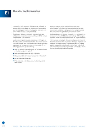 Hints for implementation
     E1

          Consider your legal obligations under the Health and Safety at               Write your policy in easy to understand language, keep it
          Work etc Act 1974 (as well as BS OHSAS 18001 requirements)                   jargon free and to the point. The statement should set out clear
          when developing your health and safety policy statement, and                 commitments and act as a springboard when setting objectives.
          format and structure your policy accordingly.                                The policy will be brought to life in your plans and actions

          Consider your obligations under any ‘corporate’ health and                   Involve people who are exposed to hazards in the workplace in the
          safety policies or objectives and ensure that your OH&S policy is            development of your OH&S policy statement, e.g. shift managers,
          compatible with such aspirations.                                            operators, health and safety representatives etc. to gain ownership.

          Use brainstorming techniques to collate ideas and thoughts on                ‘Communicate’ you policy to all of your employees, don’t transmit
          the policy content, control and distribution. Try to involve as many         it. Communication is a two way process whereupon employees can
          people as possible; input from a wide range of people within your            have their say, many company’s merely issue the policy in wage
          organization will increase commitment and ownership. Try the                 packets or place it on notice boards and then fail to understand
          following questions to get ideas flowing:                                    why their employees do not comprehend its content or buy into the
                                                                                       process of continuous OH&S improvement.
          ▶	What are we trying to achieve through our occupational health 	
          	 and safety management system?

          ▶	What hazards and risks do we want to address?

          ▶	What positive OHS attributes can we promote in the policy?

          ▶	Will we do what we say we will?

          ▶	Shall we develop a stand-alone document or integrate into
          	 other policies?




20        © NQA 2009 | NQA Warwick House, Houghton Hall Park, Houghton Regis, Dunstable, Beds. LU5 5ZX | Tel: +44 08000 522 424 | E: osas@nqa.com | www.nqa.com
 