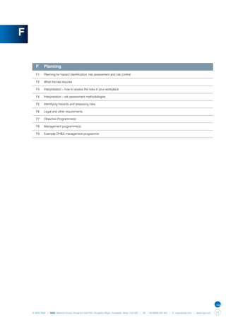F


    	 F	     Planning
    	 F1	    Planning for hazard identification, risk assessment and risk control

    	 F2	    What the law requires

    	 F3	    Interpretation – how to assess the risks in your workplace

    	 F4	    Interpretation - risk assessment methodologies

    	 F5	    Identifying hazards and assessing risks

    	 F6	    Legal and other requirements

    	 F7	    Objective Programme(s)

    	 F8	    Management programme(s)

    	 F9	    Example OH&S management programme




    © NQA 2009 | NQA Warwick House, Houghton Hall Park, Houghton Regis, Dunstable, Beds. LU5 5ZX | Tel: +44 08000 522 424 | E: osas@nqa.com | www.nqa.com   25
 