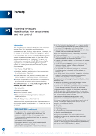 Planning
     F


          Planning for hazard
     F1   identification, risk assessment
          and risk control



          Introduction                                                                   d)	 identified hazards originating outside the workplace capable 	
                                                                                         	 of adversely affecting the health and safety of persons under 	
          After using the process of hazard identification, risk assessment              	 the control of the organization within the workplace
          and risk control, your organization should have a total                        e)	 hazards created in the vicinity of the workplace by work-related 	
          understanding of all its significant OH&S hazards. The outputs from            	 activities under the control of the organization
          the process will be the basis of the whole management system.                  NOTE: it may be more appropriate for such hazards to be assessed
                                                                                         as an environmental aspect.
          If your organization does not have a current OH&S Management
          System, its current position with regard to OH&S risks can be                  f)	 infrastructure, equipment and materials at the workplace, 		
                                                                                         	 whether provided by the organization or others
          established by conducting an ‘initial review’. The aim of this
                                                                                         g)	 changes or proposed changes in the organization, its activities,
          ‘initial review’ is to consider all of the OH&S risks faced by the
                                                                                         	 or materials
          organization, as a basis for establishing the management
                                                                                         h)	 modifications to the OH&S Management System, including 		
          system. The following issues are often considered as part of
                                                                                         	 temporary changes, and their impacts on operations,
          this initial review:                                                           	 processes, and activities
          ▶	Identification of the OH&S risks                                             i)	 any applicable legal obligations relating to risk assessment 		
                                                                                         	 and implementation of necessary controls (see also the
          ▶	Legislative, regulatory requirements and other requirements 	                	 NOTE to 3.12)
          	 (e.g. industry codes of practice)                                            j)	 the design of work areas, processes, installations, machinery/	
          ▶	A close examination of all existing occupational health and 		               	 equipment, operating procedures and work organization, 		
          	 safety management practices, processes and procedures                        	 including their adaptation to human capabilities.

          ▶ Collation and evaluation of feedback from the investigation of 	             The organization’s methodology for hazard identification and risk
                                                                                         assessment shall:
          	 previous accidents, incidents and emergency situations.
                                                                                         a)	 be defined with respect to its scope, nature and timing to 		
          The initial review can be conducted using a number of                          	 ensure it is proactive rather than reactive and
          methods, this often includes:                                                  b)	 provide for the identification, prioritisation and documentation 	
                                                                                         	 of risks, and the application of controls, as appropriate.
          ▶	Using checklists
                                                                                         For the management of change, the organization shall identify
          ▶	Conducting interviews
                                                                                         the OH&S hazards and OH&S risks associated with changes in
          ▶	Inspecting processes directly                                                the organization, the OH&S Management System, or its activities,
                                                                                         prior to the introduction of such changes.
          ▶	Measurement and monitoring of historical and current
          	 OH&S performance                                                             The organization shall ensure that the results of these
                                                                                         assessments are considered when determining controls.
          ▶	Results of any previous audits and reviews.
                                                                                         When determining controls, or considering changes to existing
          The formal process of hazard identification, risk assessment and               controls, consideration shall be given to reducing the risks
          risk control as required under clause 4.3.1 of OHSAS can then be               according to the following hierarchy:
          carried out.                                                                   a)	 elimination
                                                                                         b)	 substitution
           BS OHSAS 18001 requirement                                                    c)	 engineering controls
                                                                                         d)	 signage/warnings and/or administrative controls
           The organization shall establish, implement and maintain
                                                                                         e)	 personal protective equipment.
           a procedure(s) for the ongoing hazard identification, risk
           assessment, and determination of necessary controls.                          The organization shall document and keep the results of
                                                                                         identification of hazards, risk assessments and determined
           The procedure(s) for hazard identification and risk assessment
                                                                                         controls up-to-date.
           shall take into account:
           a)	 routine and non-routine activities                                        The organization shall ensure that the OH&S risks and determined
                                                                                         controls are taken into account when establishing, implementing
           b)	 activities of all persons having access to the workplace 		
                                                                                         and maintaining its OH&S Management System.
           	 (including contractors and visitors)
           c)	 human behaviour, capabilities and other human factors




26        © NQA 2009 | NQA Warwick House, Houghton Hall Park, Houghton Regis, Dunstable, Beds. LU5 5ZX | Tel: +44 08000 522 424 | E: osas@nqa.com | www.nqa.com
 