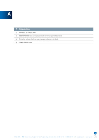 A


    	 A	 Introduction
    	 A1	    Benefits of BS OHSAS 18001

    	 A2	    BS OHSAS 18001 and correspondence with other management standards

    	 A3	    Similarities between the three major management system standards

    	 A4	    How to use this guide




    © NQA 2009 | NQA Warwick House, Houghton Hall Park, Houghton Regis, Dunstable, Beds. LU5 5ZX | Tel: +44 08000 522 424 | E: osas@nqa.com | www.nqa.com   3
 