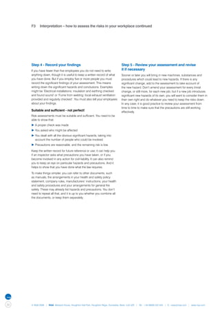 F3	 Interpretation – how to assess the risks in your workplace continued




     Step 4 - Record your findings                                                Step 5 - Review your assessment and revise
     If you have fewer than five employees you do not need to write               it if necessary
     anything down, though it is useful to keep a written record of what          Sooner or later you will bring in new machines, substances and
     you have done. But if you employ five or more people you must                procedures which could lead to new hazards. If there is any
     record the significant findings of your assessment. This means               significant change, add to the assessment to take account of
     writing down the significant hazards and conclusions. Examples               the new hazard. Don’t amend your assessment for every trivial
     might be ‘Electrical installations: insulation and earthing checked          change, or still more, for each new job, but if a new job introduces
     and found sound’ or ‘Fume from welding: local exhaust ventilation            significant new hazards of its own, you will want to consider them in
     provided and regularly checked’. You must also tell your employees           their own right and do whatever you need to keep the risks down.
     about your findings.                                                         In any case, it is good practice to review your assessment from
                                                                                  time to time to make sure that the precautions are still working
     Suitable and sufficient - not perfect!                                       effectively.
     Risk assessments must be suitable and sufficient. You need to be
     able to show that:
     ▶	A proper check was made
     ▶	You asked who might be affected
     ▶	You dealt with all the obvious significant hazards, taking into 	
     	 account the number of people who could be involved
     ▶	Precautions are reasonable, and the remaining risk is low.

     Keep the written record for future reference or use; it can help you
     if an inspector asks what precautions you have taken, or if you
     become involved in any action for civil liability. It can also remind
     you to keep an eye on particular hazards and precautions. And it
     helps to show that you have done what the law requires.

     To make things simpler, you can refer to other documents, such
     as manuals, the arrangements in your health and safety policy
     statement, company rules, manufacturers’ instructions, your health
     and safety procedures and your arrangements for general fire
     safety. These may already list hazards and precautions. You don’t
     need to repeat all that, and it is up to you whether you combine all
     the documents, or keep them separately.




30   © NQA 2009 | NQA Warwick House, Houghton Hall Park, Houghton Regis, Dunstable, Beds. LU5 5ZX | Tel: +44 08000 522 424 | E: osas@nqa.com | www.nqa.com
 
