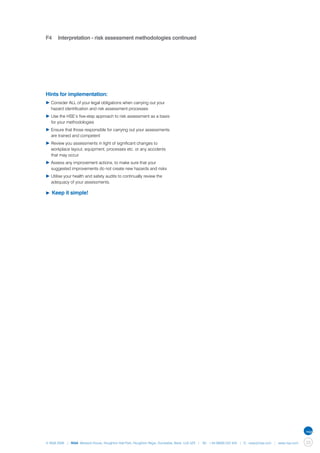 F4	 Interpretation - risk assessment methodologies continued




Hints for implementation:
▶	Consider ALL of your legal obligations when carrying out your 	
	 hazard identification and risk assessment processes
▶	Use the HSE’s five-step approach to risk assessment as a basis 	
	 for your methodologies
▶	Ensure that those responsible for carrying out your assessments 	
	 are trained and competent
▶	Review you assessments in light of significant changes to 		
	 workplace layout, equipment, processes etc. or any accidents 	
	 that may occur
▶	Assess any improvement actions, to make sure that your 		
	 suggested improvements do not create new hazards and risks
▶	Utilise your health and safety audits to continually review the 	
	 adequacy of your assessments.

▶	Keep     it simple!




© NQA 2009 | NQA Warwick House, Houghton Hall Park, Houghton Regis, Dunstable, Beds. LU5 5ZX | Tel: +44 08000 522 424 | E: osas@nqa.com | www.nqa.com   33
 