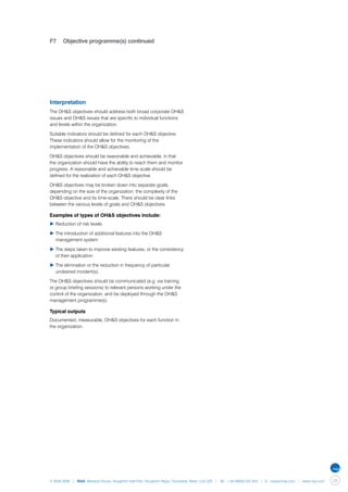 F7	 Objective programme(s) continued




Interpretation
The OH&S objectives should address both broad corporate OH&S
issues and OH&S issues that are specific to individual functions
and levels within the organization.

Suitable indicators should be defined for each OH&S objective.
These indicators should allow for the monitoring of the
implementation of the OH&S objectives.

OH&S objectives should be reasonable and achievable, in that
the organization should have the ability to reach them and monitor
progress. A reasonable and achievable time scale should be
defined for the realization of each OH&S objective.

OH&S objectives may be broken down into separate goals,
depending on the size of the organization, the complexity of the
OH&S objective and its time-scale. There should be clear links
between the various levels of goals and OH&S objectives.

Examples of types of OH&S objectives include:
▶	Reduction of risk levels

▶	The introduction of additional features into the OH&S 		
	 management system

▶	The steps taken to improve existing features, or the consistency 	
	 of their application

▶	The elimination or the reduction in frequency of particular 		
	 undesired incident(s).

The OH&S objectives should be communicated (e.g. via training
or group briefing sessions) to relevant persons working under the
control of the organization, and be deployed through the OH&S
management programme(s).

Typical outputs
Documented, measurable, OH&S objectives for each function in
the organization.




© NQA 2009 | NQA Warwick House, Houghton Hall Park, Houghton Regis, Dunstable, Beds. LU5 5ZX | Tel: +44 08000 522 424 | E: osas@nqa.com | www.nqa.com   39
 