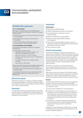 Communication, participation
G3   and consultation




                                                                                  Interpretation
      BS OHSAS 18001 requirements
                                                                                  Typical inputs:
      4.4.3.1 Communication                                                       ▶	OH&S policy and OH&S objectives
      With regard to its OH&S hazards and OH&S Management                         ▶	Relevant OH&S Management System documentation
      System, the organization shall establish, implement and maintain
      a procedure(s) for:                                                         ▶	Hazard identification, risk assessment and risk
                                                                                  	 control procedures
      a)	internal communication among the various levels and functions 	
      	 of the organization                                                       ▶	Definitions of OH&S roles and responsibilities
      b)	communication with contractors and other visitors to                     ▶	Results of formal employee OH&S consultations
      	 the workplace                                                             	 with management
      c)	receiving, documenting and responding to relevant 		                     ▶	Information from employee OH&S consultation, review and 		
      	 communications from external interested parties.                          	 improvement activities in the workplace (these activities may be 	
      4.4.3.2 Participation and consultation                                      	 either reactive or proactive in nature)
      The organization shall establish, implement and maintain a                  ▶	Training programme details.
      procedure(s) for:
      a)	the participation of workers by their:                                   Hints for implementation
      	 –	 appropriate involvement in hazard identification, risk 		
                                                                                  The first step in designing a communications procedure is to
      		 assessments and determination of controls
                                                                                  determine who your audience is. Make a list of internal and external
      	 –	 appropriate involvement in incident investigation
                                                                                  audiences. Next, decide how you can best reach them. Appropriate
      	 –	 involvement in the development and review of OH&S policies 	           communication methods might vary from audience to audience.
      		 and objectives
                                                                                  Start by looking at your existing methods for communicating, both
      	 –	 consultation where there are any changes that affect                   internally and externally. For instance, if you have a QMS consider
      		 their OH&S                                                               using the complaint procedure to deal with health and safety
      	 –	 representation on OH&S matters.                                        related complaints.
      Workers shall be informed about their participation arrangements,           Remember communication is an on-going process. Any
      including who is their representative(s) on OH&S matters.                   communication strategy that focuses on one–off or short-term
      b)	consultation with contractors where there are changes that 		            goals is unlikely to yield significant benefits and could be counter
      	 affect their OH&S.                                                        productive.
      The organization shall ensure that, when appropriate, relevant
                                                                                  Determine how proactive your external communications strategy
      external interested parties are consulted about pertinent
      OH&S matters.                                                               will be. Select an approach that fits your organization’s culture and
                                                                                  strategy. If you are part of a larger organization there may be a
                                                                                  corporate policy regarding release of health and safety information.
     What the law requires
                                                                                  Process
     Following the introduction of the Health and Safety (Consultation
     with Employees) Regulations in 1996 every employee is entitled to            The organization should document and promote the arrangements
     be provided with information and consulted upon matters affecting            by which it consults on and communicates pertinent OH&S
     them in terms of Health and Safety.                                          information to and from its employees and other interested parties
                                                                                  (e.g. contractors, visitors).
     Introduction                                                                 This should include arrangements to involve employees in:
     The organization should encourage participation in good OH&S                 ▶	Consultation over the development and review of policies, the 	
     practices, support for its OH&S policy and OH&S objectives, from             	 development and review of OH&S objectives, and decisions on 	
     all those affected by its operations, by a process of consultation,          	 the implementation of processes and procedures to manage 	
     participation and communication.                                             	 risks, including the carrying out of hazard identification, and in 	
                                                                                  	 reviewing risk assessments and risk controls relevant to their 	
                                                                                  	 own activities
                                                                                  ▶	Consultation over changes affecting workplace OH&S such 	
                                                                                  	 as the introduction of new, or modified, equipment, materials, 	
                                                                                  	 chemicals, technologies, processes, procedures or
                                                                                  	 work patterns.
                                                                                  Employees should be represented on OH&S matters, and should
                                                                                  be informed as to who are their employee representative, and the
                                                                                  specified management appointee.



     © NQA 2009 | NQA Warwick House, Houghton Hall Park, Houghton Regis, Dunstable, Beds. LU5 5ZX | Tel: +44 08000 522 424 | E: osas@nqa.com | www.nqa.com   49
 