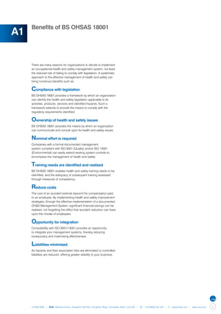 Benefits of BS OHSAS 18001
A1

     There are many reasons for organizations to decide to implement
     an occupational health and safety management system, not least
     the reduced risk of failing to comply with legislation. A systematic
     approach to the effective management of health and safety can
     bring numerous benefits such as:

     Compliance with legislation
     BS OHSAS 18001 provides a framework by which an organization
     can identify the health and safety legislation applicable to its
     activities, products, services and identified hazards. Such a
     framework extends to provide the means to comply with the
     regulatory requirements identified.

     Ownership of health and safety issues
     BS OHSAS 18001 provides the means by which an organization
     can communicate and consult upon its health and safety issues.

     Nominal effort is required
     Companies with a formal documented management
     system compliant with ISO 9001 (Quality) and/or ISO 14001
     (Environmental) can easily extend existing system controls to
     encompass the management of health and safety.

     Training needs are identified and realised
     BS OHSAS 18001 enables health and safety training needs to be
     identified, and the adequacy of subsequent training assessed
     through measures of competency.

     Reduce costs
     The cost of an accident extends beyond the compensation paid
     to an employee. By implementing health and safety improvement
     strategies, through the effective implementation of a documented
     OH&S Management System, significant financial savings can be
     realised; not forgetting the effect that accident reduction can have
     upon the morale of employees.

     Opportunity for integration
     Compatibility with ISO 9001/14001 provides an opportunity
     to integrate your management systems, thereby reducing
     bureaucracy and maximising effectiveness.

     Liabilities minimised
     As hazards and their associated risks are eliminated or controlled
     liabilities are reduced, offering greater stability to your business.




     © NQA 2009 | NQA Warwick House, Houghton Hall Park, Houghton Regis, Dunstable, Beds. LU5 5ZX | Tel: +44 08000 522 424 | E: osas@nqa.com | www.nqa.com   5
 