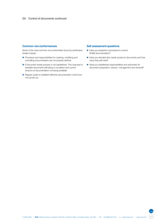 G5	 Control of documents continued




Common non-conformances                                                      Self assessment questions:
Some of the most common non-conformities found by certification              ▶	Have you prepared a procedure to control
bodies include:                                                              	 OH&S documentation?

▶	Procedure and responsibilities for creating, modifying and 		              ▶	Have you decided who needs access to documents and how 	
	 controlling documentation are not properly defined                         	 many they will need?

▶	A document review process is not established. This may lead to 	           ▶	Have you established responsibilities and authorities for 		
	 obsolete documents still being in circulation and current                  	 document preparation, revision, management and removal?
	 versions of documentation not being available

▶	Regular audits to establish effective documentation control are 	
	 not carried out.




© NQA 2009 | NQA Warwick House, Houghton Hall Park, Houghton Regis, Dunstable, Beds. LU5 5ZX | Tel: +44 08000 522 424 | E: osas@nqa.com | www.nqa.com   53
 