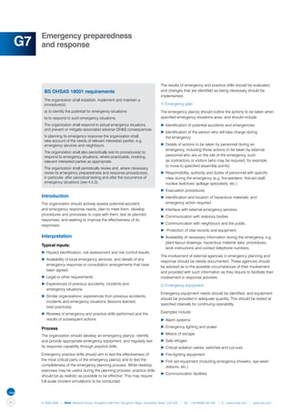 Emergency preparedness
     G7   and response




          	                                                                            The results of emergency and practice drills should be evaluated,
              BS OHSAS 18001 requirements                                              and changes that are identified as being necessary should be
                                                                                       implemented.
              The organization shall establish, implement and maintain a
              procedure(s):                                                            1) Emergency plan
              a)	to identify the potential for emergency situations;                   The emergency plan(s) should outline the actions to be taken when
              b)	to respond to such emergency situations.                              specified emergency situations arise, and should include:
              The organization shall respond to actual emergency situations            ▶	Identification of potential accidents and emergencies
              and prevent or mitigate associated adverse OH&S consequences.
                                                                                       ▶	Identification of the person who will take charge during
              In planning its emergency response the organization shall                	 the emergency
              take account of the needs of relevant interested parties, e.g.
              emergency services and neighbours.                                       ▶	Details of actions to be taken by personnel during an 		
                                                                                       	 emergency, including those actions to be taken by external 		
              The organization shall also periodically test its procedure(s) to
              respond to emergency situations, where practicable, involving            	 personnel who are on the site of the emergency, such
              relevant interested parties as appropriate.                              	 as contractors or visitors (who may be required, for example,
                                                                                       	 to move to specified assembly points)
              The organization shall periodically review and, where necessary,
              revise its emergency preparedness and response procedure(s),             ▶	Responsibility, authority and duties of personnel with specific 	
              in particular, after periodical testing and after the occurrence of      	 roles during the emergency (e.g. fire-wardens, first-aid staff, 	
              emergency situations (see 4.5.3).                                        	 nuclear leak/toxic spillage specialists, etc.)
                                                                                       ▶	Evacuation procedures
          Introduction                                                                 ▶	Identification and location of hazardous materials, and 		
          The organization should actively assess potential accident                   	 emergency action required
          and emergency response needs, plan to meet them, develop                     ▶	Interface with external emergency services
          procedures and processes to cope with them, test its planned
                                                                                       ▶	Communication with statutory bodies
          responses, and seeking to improve the effectiveness of its
          responses.                                                                   ▶	Communication with neighbours and the public
                                                                                       ▶	 Protection of vital records and equipment
          Interpretation                                                               ▶	Availability of necessary information during the emergency, e.g. 	
                                                                                       	 plant layout drawings, hazardous material data, procedures, 	
          Typical inputs:
                                                                                       	 work instructions and contact telephone numbers.
          ▶	Hazard identification, risk assessment and risk control results
                                                                                       The involvement of external agencies in emergency planning and
          ▶	Availability of local emergency services, and details of any 		
                                                                                       response should be clearly documented. These agencies should
          	 emergency response or consultation arrangements that have 	
                                                                                       be advised as to the possible circumstances of their involvement
          	 been agreed
                                                                                       and provided with such information as they require to facilitate their
          ▶	Legal or other requirements                                                involvement in response activities.
          ▶	Experiences of previous accidents, incidents and                           2) Emergency equipment
          	 emergency situations
                                                                                       Emergency equipment needs should be identified, and equipment
          ▶	Similar organizations’ experiences from previous accidents, 	
                                                                                       should be provided in adequate quantity. This should be tested at
          	 incidents and emergency situations (lessons learned,
                                                                                       specified intervals for continuing operability.
          	 best practices)
          ▶	Reviews of emergency and practice drills performed and the 	               Examples include:
          	 results of subsequent actions.                                             ▶	Alarm systems

          Process                                                                      ▶	Emergency lighting and power

          The organization should develop an emergency plan(s), identify               ▶	Means of escape
          and provide appropriate emergency equipment, and regularly test              ▶	Safe refuges
          its response capability through practice drills.                             ▶	Critical isolation valves, switches and cut-outs
          Emergency practice drills should aim to test the effectiveness of            ▶	Fire-fighting equipment
          the most critical parts of the emergency plan(s) and to test the             ▶	First aid equipment (including emergency showers, eye wash 	
          completeness of the emergency planning process. While desktop                	 stations, etc.)
          exercises may be useful during the planning process, practice drills
                                                                                       ▶	Communication facilities.
          should be as realistic as possible to be effective. This may require
          full-scale incident simulations to be conducted.




56        © NQA 2009 | NQA Warwick House, Houghton Hall Park, Houghton Regis, Dunstable, Beds. LU5 5ZX | Tel: +44 08000 522 424 | E: osas@nqa.com | www.nqa.com
 