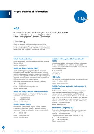 Helpful sources of information
     I


         NQA
         Warwick House, Houghton Hall Park, Houghton Regis, Dunstable, Beds. LU5 5ZX
         Tel: +44 08000 522 424 | Fax: +44 (0)1582 539090
         E-mail: ohsas@nqa.com | Website: www.nqa.com


         Consultancy
         NQA is not allowed to provide a consultancy service but can
         provide information on a large number of local consultants who can
         provide specialist advice on health and safety management issues.
         Please contact NQA for details of consultants in your area.




         British Standards Institute                                                  Institution of Occupational Safety and Health
         Copies of international standards can be purchased from BSI at the           (IOSH)
         following address:                                                           IOSH is Europe’s leading body for health and safety professionals.
         Website:	 www.bsi.org.uk                                                     We have over 34,000 members worldwide, including 13,000
                                                                                      Chartered Safety and Health Practitioners. IOSH can be contacted
         Health and Safety Executive (HSE)                                            using the following details:

         As well as enforcing statutory legislation, the HSE also aims to             Tel: 0116 257 3100
         encourage improved health and safety performance by providing                Fax: 0116 257 3101
         guidance and assistance on legislation. Coupled with this, the HSE           www.iosh.co.uk
         produces a wide range of free leaflets which could be used as part of
         your health and safety training and communication programme. The             HSE Books
         HSE can be contacted at the following address:                               Free and priced guidance leaflets and books and can be contacted
         HSE Infoline, Caerphilly Business Park, Caerphilly CF83 3GG                  by using the following details:
         Tel:	     08701 545500                                                       Website:	 www.hsebooks.co.uk
         Fax:	     02920 859260
         E-mail:	 hseinformationservices@natbrit.com                                  RoSPA (The Royal Society for the Prevention of
         Website:	 www.hse.gov.uk                                                     Accidents)
                                                                                      The Royal Society for the Prevention of Accidents is a registered
         Health and Safety Executive for Northern Ireland                             charity which was established over 80 years ago. Providing
         Enforces health and safety law in Northern Ireland, which can be             information, advice, resources and training, RoSPA is actively
         contacted by using the following details:                                    involved in the promotion of safety in all areas of life - at work, in the
         Tel:	     +44 (0)28 9024 3249                                                home, and on the roads, in schools, at leisure and on or near water.
         Fax:	     +44 (0)28 9023 5383                                                RoSPA aims to campaign for change, influence opinion, contribute
         Website:	 www.hseni.gov.uk                                                   to debate, educate and inform - for the good of all. RoSPA can be
                                                                                      contacted at the following address:
         Incident Contact Centre                                                      Website:	 www.rospa.com
         National centre for employers in England, Scotland and Wales
         to report RIDDOR accidents, cases of ill health and dangerous
                                                                                      Trades Union Congress (TUC)
         occurrences. They can be contacted by using the following details:           Runs health and safety campaigns and provides information and
         Tel:	     0845 300 9923                                                      training to workplace safety representatives. The TUC can be
         Fax:	     0845 300 9924                                                      contacted at the following address:
         E-mail:	 riddor@natbrit.com                                                  Congress House, Great Russell Street, London WC1B 3LS
         Website:	 www.riddor.gov.uk                                                  Tel:	     +44 (0)20 7636 4030
                                                                                      Fax:	     +44 (0)20 7636 0632
                                                                                      Website:	 www.tuc.org.uk




72       © NQA 2009 | NQA Warwick House, Houghton Hall Park, Houghton Regis, Dunstable, Beds. LU5 5ZX | Tel: +44 08000 522 424 | E: osas@nqa.com | www.nqa.com
 