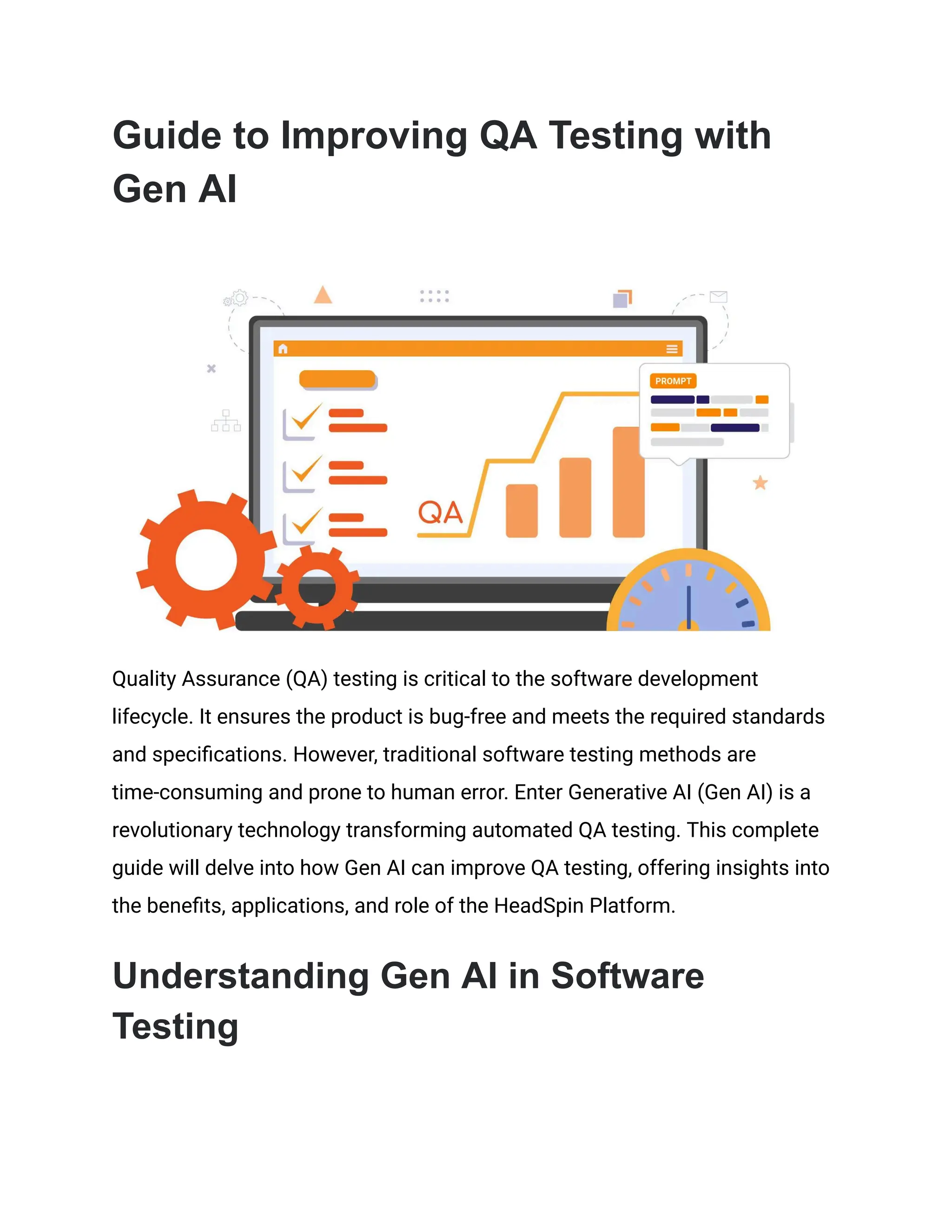 Guide to Improving QA Testing with
Gen AI
Quality Assurance (QA) testing is critical to the software development
lifecycle. It ensures the product is bug-free and meets the required standards
and specifications. However, traditional software testing methods are
time-consuming and prone to human error. Enter Generative AI (Gen AI) is a
revolutionary technology transforming automated QA testing. This complete
guide will delve into how Gen AI can improve QA testing, offering insights into
the benefits, applications, and role of the HeadSpin Platform.
Understanding Gen AI in Software
Testing
 