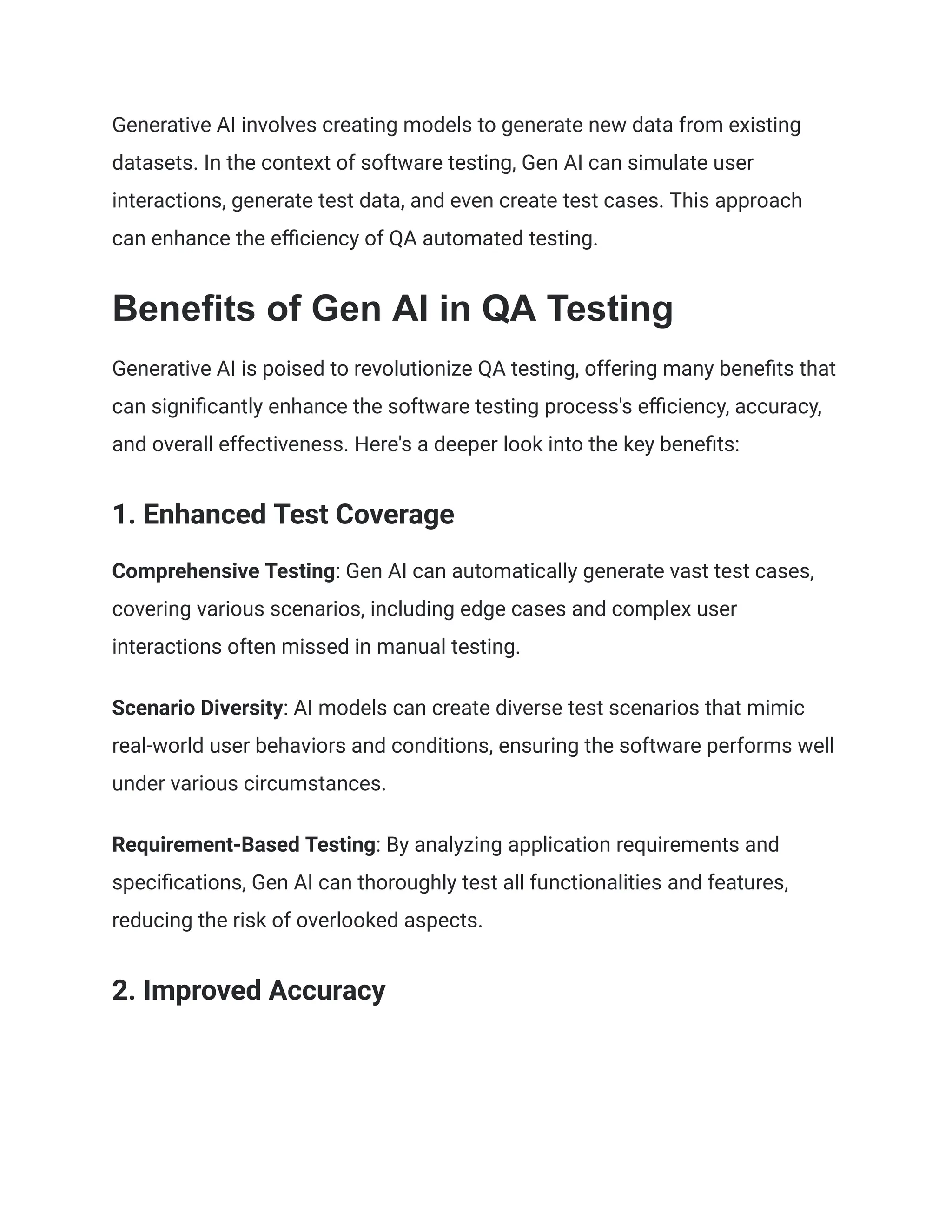 Generative AI involves creating models to generate new data from existing
datasets. In the context of software testing, Gen AI can simulate user
interactions, generate test data, and even create test cases. This approach
can enhance the efficiency of QA automated testing.
Benefits of Gen AI in QA Testing
Generative AI is poised to revolutionize QA testing, offering many benefits that
can significantly enhance the software testing process's efficiency, accuracy,
and overall effectiveness. Here's a deeper look into the key benefits:
1. Enhanced Test Coverage
Comprehensive Testing: Gen AI can automatically generate vast test cases,
covering various scenarios, including edge cases and complex user
interactions often missed in manual testing.
Scenario Diversity: AI models can create diverse test scenarios that mimic
real-world user behaviors and conditions, ensuring the software performs well
under various circumstances.
Requirement-Based Testing: By analyzing application requirements and
specifications, Gen AI can thoroughly test all functionalities and features,
reducing the risk of overlooked aspects.
2. Improved Accuracy
 