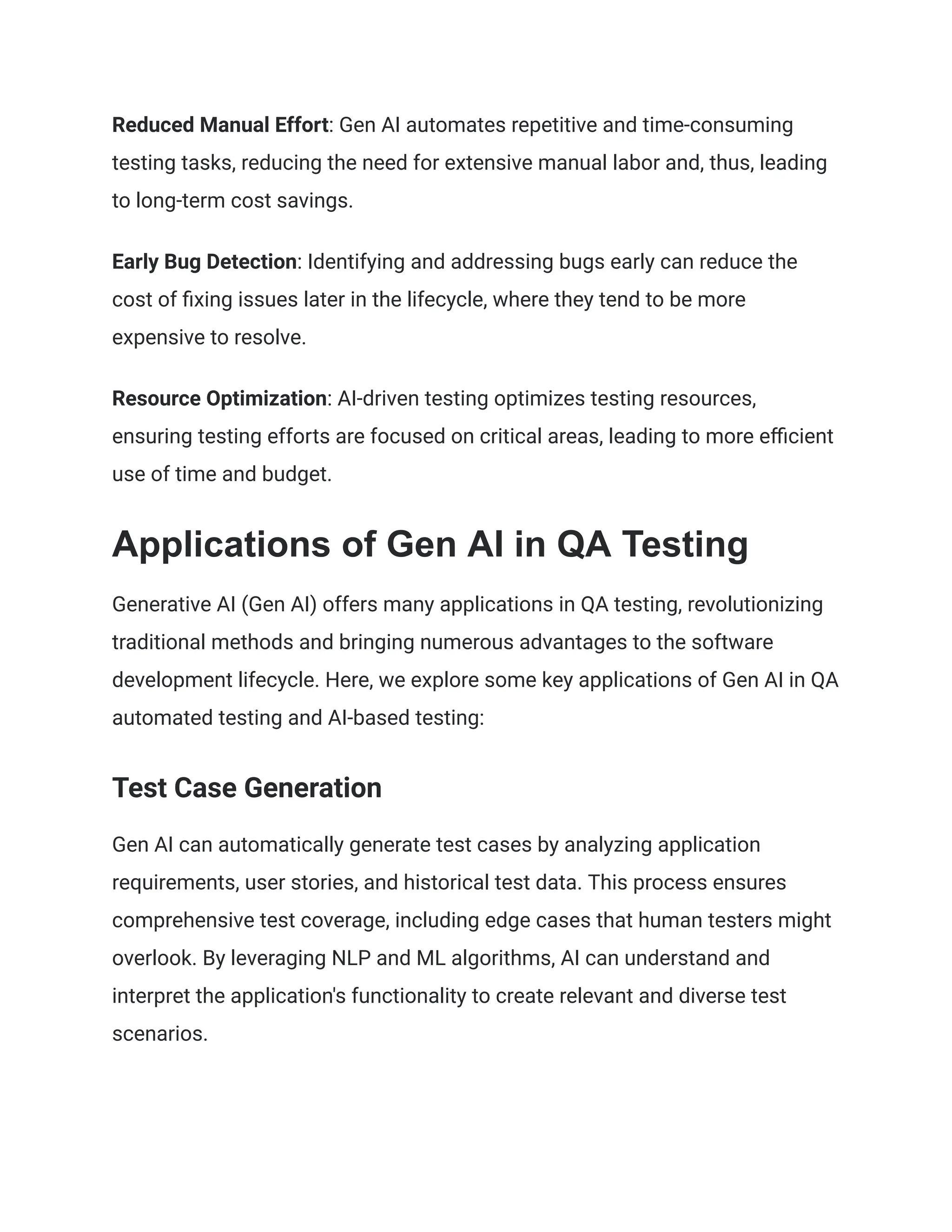 Reduced Manual Effort: Gen AI automates repetitive and time-consuming
testing tasks, reducing the need for extensive manual labor and, thus, leading
to long-term cost savings.
Early Bug Detection: Identifying and addressing bugs early can reduce the
cost of fixing issues later in the lifecycle, where they tend to be more
expensive to resolve.
Resource Optimization: AI-driven testing optimizes testing resources,
ensuring testing efforts are focused on critical areas, leading to more efficient
use of time and budget.
Applications of Gen AI in QA Testing
Generative AI (Gen AI) offers many applications in QA testing, revolutionizing
traditional methods and bringing numerous advantages to the software
development lifecycle. Here, we explore some key applications of Gen AI in QA
automated testing and AI-based testing:
Test Case Generation
Gen AI can automatically generate test cases by analyzing application
requirements, user stories, and historical test data. This process ensures
comprehensive test coverage, including edge cases that human testers might
overlook. By leveraging NLP and ML algorithms, AI can understand and
interpret the application's functionality to create relevant and diverse test
scenarios.
 