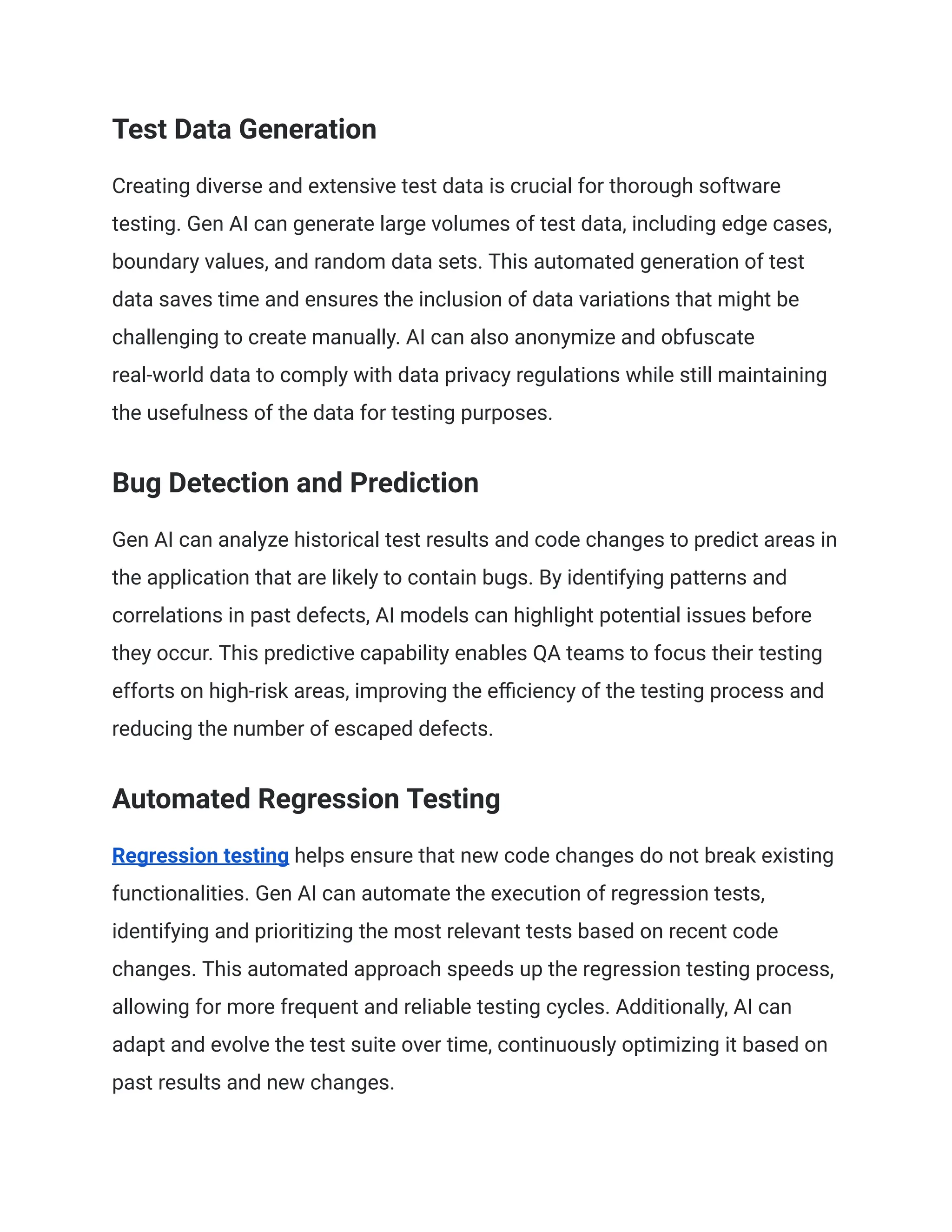 Test Data Generation
Creating diverse and extensive test data is crucial for thorough software
testing. Gen AI can generate large volumes of test data, including edge cases,
boundary values, and random data sets. This automated generation of test
data saves time and ensures the inclusion of data variations that might be
challenging to create manually. AI can also anonymize and obfuscate
real-world data to comply with data privacy regulations while still maintaining
the usefulness of the data for testing purposes.
Bug Detection and Prediction
Gen AI can analyze historical test results and code changes to predict areas in
the application that are likely to contain bugs. By identifying patterns and
correlations in past defects, AI models can highlight potential issues before
they occur. This predictive capability enables QA teams to focus their testing
efforts on high-risk areas, improving the efficiency of the testing process and
reducing the number of escaped defects.
Automated Regression Testing
Regression testing helps ensure that new code changes do not break existing
functionalities. Gen AI can automate the execution of regression tests,
identifying and prioritizing the most relevant tests based on recent code
changes. This automated approach speeds up the regression testing process,
allowing for more frequent and reliable testing cycles. Additionally, AI can
adapt and evolve the test suite over time, continuously optimizing it based on
past results and new changes.
 