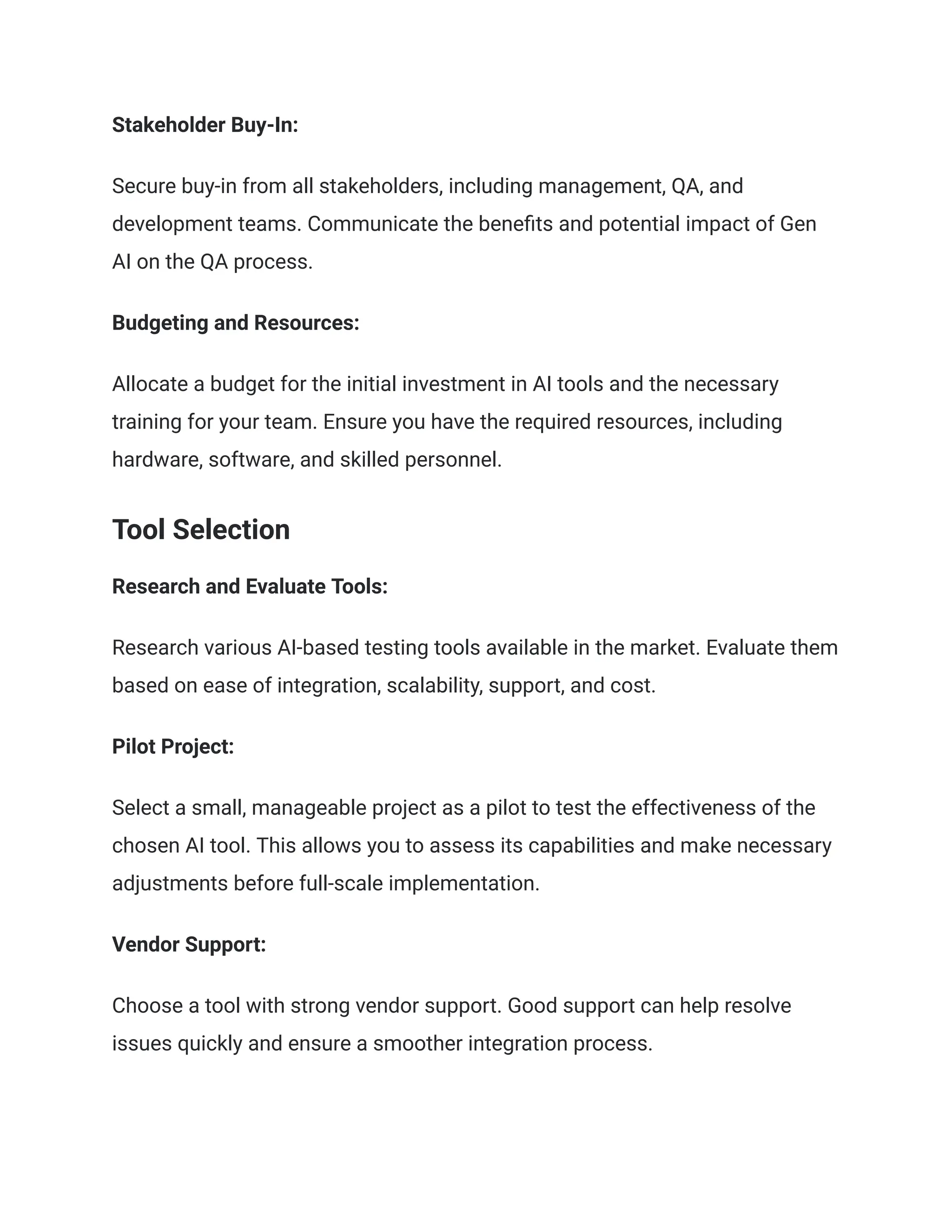 Stakeholder Buy-In:
Secure buy-in from all stakeholders, including management, QA, and
development teams. Communicate the benefits and potential impact of Gen
AI on the QA process.
Budgeting and Resources:
Allocate a budget for the initial investment in AI tools and the necessary
training for your team. Ensure you have the required resources, including
hardware, software, and skilled personnel.
Tool Selection
Research and Evaluate Tools:
Research various AI-based testing tools available in the market. Evaluate them
based on ease of integration, scalability, support, and cost.
Pilot Project:
Select a small, manageable project as a pilot to test the effectiveness of the
chosen AI tool. This allows you to assess its capabilities and make necessary
adjustments before full-scale implementation.
Vendor Support:
Choose a tool with strong vendor support. Good support can help resolve
issues quickly and ensure a smoother integration process.
 