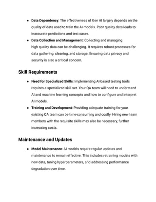 ● Data Dependency: The effectiveness of Gen AI largely depends on the
quality of data used to train the AI models. Poor quality data leads to
inaccurate predictions and test cases.
● Data Collection and Management: Collecting and managing
high-quality data can be challenging. It requires robust processes for
data gathering, cleaning, and storage. Ensuring data privacy and
security is also a critical concern.
Skill Requirements
● Need for Specialized Skills: Implementing AI-based testing tools
requires a specialized skill set. Your QA team will need to understand
AI and machine learning concepts and how to configure and interpret
AI models.
● Training and Development: Providing adequate training for your
existing QA team can be time-consuming and costly. Hiring new team
members with the requisite skills may also be necessary, further
increasing costs.
Maintenance and Updates
● Model Maintenance: AI models require regular updates and
maintenance to remain effective. This includes retraining models with
new data, tuning hyperparameters, and addressing performance
degradation over time.
 