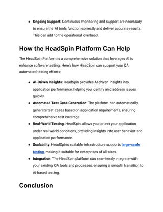 ● Ongoing Support: Continuous monitoring and support are necessary
to ensure the AI tools function correctly and deliver accurate results.
This can add to the operational overhead.
How the HeadSpin Platform Can Help
The HeadSpin Platform is a comprehensive solution that leverages AI to
enhance software testing. Here's how HeadSpin can support your QA
automated testing efforts:
● AI-Driven Insights: HeadSpin provides AI-driven insights into
application performance, helping you identify and address issues
quickly.
● Automated Test Case Generation: The platform can automatically
generate test cases based on application requirements, ensuring
comprehensive test coverage.
● Real-World Testing: HeadSpin allows you to test your application
under real-world conditions, providing insights into user behavior and
application performance.
● Scalability: HeadSpin's scalable infrastructure supports large-scale
testing, making it suitable for enterprises of all sizes.
● Integration: The HeadSpin platform can seamlessly integrate with
your existing QA tools and processes, ensuring a smooth transition to
AI-based testing.
Conclusion
 