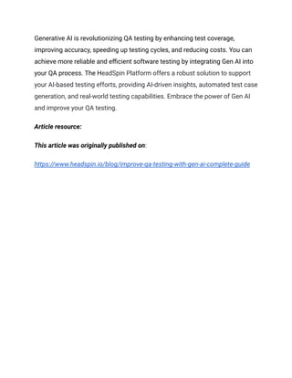 Generative AI is revolutionizing QA testing by enhancing test coverage,
improving accuracy, speeding up testing cycles, and reducing costs. You can
achieve more reliable and efficient software testing by integrating Gen AI into
your QA process. The HeadSpin Platform offers a robust solution to support
your AI-based testing efforts, providing AI-driven insights, automated test case
generation, and real-world testing capabilities. Embrace the power of Gen AI
and improve your QA testing.
Article resource:
This article was originally published on:
https://www.headspin.io/blog/improve-qa-testing-with-gen-ai-complete-guide
 