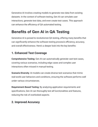 Generative AI involves creating models to generate new data from existing
datasets. In the context of software testing, Gen AI can simulate user
interactions, generate test data, and even create test cases. This approach
can enhance the efficiency of QA automated testing.
Benefits of Gen AI in QA Testing
Generative AI is poised to revolutionize QA testing, offering many benefits that
can significantly enhance the software testing process's efficiency, accuracy,
and overall effectiveness. Here's a deeper look into the key benefits:
1. Enhanced Test Coverage
Comprehensive Testing: Gen AI can automatically generate vast test cases,
covering various scenarios, including edge cases and complex user
interactions often missed in manual testing.
Scenario Diversity: AI models can create diverse test scenarios that mimic
real-world user behaviors and conditions, ensuring the software performs well
under various circumstances.
Requirement-Based Testing: By analyzing application requirements and
specifications, Gen AI can thoroughly test all functionalities and features,
reducing the risk of overlooked aspects.
2. Improved Accuracy
 