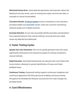 Minimized Human Error: Automated test generation and execution reduce the
likelihood of human errors, such as missing test cases, incorrect test data, or
oversight of critical functionalities.
Consistent Results: AI-driven testing ensures consistency in test execution,
providing reliable and repeatable results, which are crucial for maintaining
software quality over multiple iterations.
Anomaly Detection: AI can more accurately identify anomalies and deviations
from expected behavior than manual methods, ensuring that even subtle
issues are detected and addressed.
3. Faster Testing Cycles
Speedy Test Case Generation: Gen AI can quickly generate many test cases,
significantly reducing the time required to prepare for testing compared to
manual methods.
Rapid Execution: Automated testing tools can execute tests much faster than
human testers, allowing for quicker identification of issues and faster
feedback loops.
Continuous Testing: AI-powered testing supports continuous integration and
continuous deployment (CI/CD) practices by enabling continuous testing
throughout the development lifecycle, ensuring that new code changes are
promptly tested.
4. Cost-Effectiveness
 