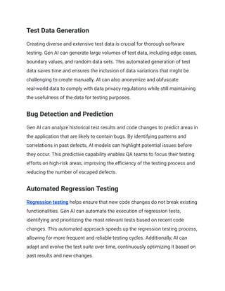 Test Data Generation
Creating diverse and extensive test data is crucial for thorough software
testing. Gen AI can generate large volumes of test data, including edge cases,
boundary values, and random data sets. This automated generation of test
data saves time and ensures the inclusion of data variations that might be
challenging to create manually. AI can also anonymize and obfuscate
real-world data to comply with data privacy regulations while still maintaining
the usefulness of the data for testing purposes.
Bug Detection and Prediction
Gen AI can analyze historical test results and code changes to predict areas in
the application that are likely to contain bugs. By identifying patterns and
correlations in past defects, AI models can highlight potential issues before
they occur. This predictive capability enables QA teams to focus their testing
efforts on high-risk areas, improving the efficiency of the testing process and
reducing the number of escaped defects.
Automated Regression Testing
Regression testing helps ensure that new code changes do not break existing
functionalities. Gen AI can automate the execution of regression tests,
identifying and prioritizing the most relevant tests based on recent code
changes. This automated approach speeds up the regression testing process,
allowing for more frequent and reliable testing cycles. Additionally, AI can
adapt and evolve the test suite over time, continuously optimizing it based on
past results and new changes.
 