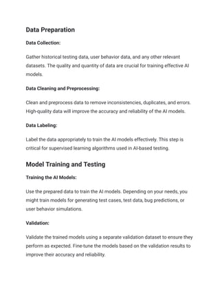 Data Preparation
Data Collection:
Gather historical testing data, user behavior data, and any other relevant
datasets. The quality and quantity of data are crucial for training effective AI
models.
Data Cleaning and Preprocessing:
Clean and preprocess data to remove inconsistencies, duplicates, and errors.
High-quality data will improve the accuracy and reliability of the AI models.
Data Labeling:
Label the data appropriately to train the AI models effectively. This step is
critical for supervised learning algorithms used in AI-based testing.
Model Training and Testing
Training the AI Models:
Use the prepared data to train the AI models. Depending on your needs, you
might train models for generating test cases, test data, bug predictions, or
user behavior simulations.
Validation:
Validate the trained models using a separate validation dataset to ensure they
perform as expected. Fine-tune the models based on the validation results to
improve their accuracy and reliability.
 