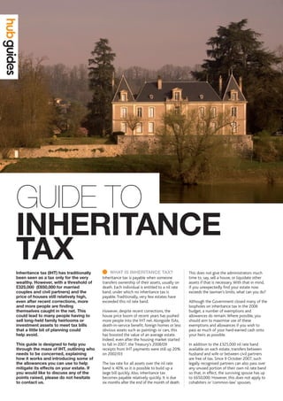INHERITANCE 	
TAX
GUIDE TO
	WHAT IS INHERITANCE TAX?
Inheritance tax is payable when someone
transfers ownership of their assets, usually on
death. Each individual is entitled to a nil rate
band, under which no inheritance tax is
payable.Traditionally, very few estates have
exceeded this nil rate band.
However, despite recent corrections, the
house price boom of recent years has pushed
more people into the IHT net.Alongside ISAs,
death-in-service benefit, foreign homes or less
obvious assets such as paintings or cars, this
has boosted the value of an average estate.
Indeed, even after the housing market started
to fall in 2007, the Treasury’s 2008/09
receipts from IHT payments were still up 20%
on 2002/03
The tax rate for all assets over the nil rate
band is 40% so it is possible to build up a
large bill quickly.Also, inheritance tax
becomes payable relatively quickly. It is due
six months after the end of the month of death.
This does not give the administrators much
time to, say, sell a house, or liquidate other
assets if that is necessary.With that in mind,
if you unexpectedly find your estate now
exceeds the taxman’s limits, what can you do?
Although the Government closed many of the
loopholes on inheritance tax in the 2006
budget, a number of exemptions and
allowances do remain.Where possible, you
should aim to maximise use of these
exemptions and allowances if you wish to
pass as much of your hard-earned cash onto
your heirs as possible.
In addition to the £325,000 nil rate band
available on each estate, transfers between
husband and wife or between civil partners
are free of tax. Since 9 October 2007, such
legally recognised partners can also pass over
any unused portion of their own nil rate band
so that, in effect, the surviving spouse has up
to £650,000. However, this does not apply to
cohabiters or ‘common-law’ spouses.
Inheritance tax (IHT) has traditionally
been seen as a tax only for the very
wealthy. However, with a threshold of
£325,000  (£650,000 for married
couples and civil partners) and the
price of houses still relatively high,
even after recent corrections, more
and more people are finding
themselves caught in the net. This
could lead to many people having to
sell long-held family heirlooms or
investment assets to meet tax bills
that a little bit of planning could 	
help avoid.
This guide is designed to help you
through the maze of IHT, outlining who
needs to be concerned, explaining
how it works and introducing some of
the allowances you can use to help
mitigate its effects on your estate. If
you would like to discuss any of the
points raised, please do not hesitate
to contact us.
 