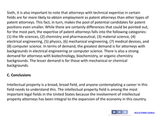 BCG ATTORNEY SEARCH
Sixth, it is also important to note that attorneys with technical expertise in certain
fields are far more likely to obtain employment as patent attorneys than other types of
patent attorneys. This fact, in turn, makes the pool of potential candidates for patent
positions even smaller. While there are certainly differences that could be pointed out,
for the most part, the expertise of patent attorneys falls into the following categories:
(1) the life sciences, (2) chemistry and pharmaceutical, (3) material science, (4)
electrical engineering, (5) physics, (6) mechanical engineering, (7) medical devices, and
(8) computer science. In terms of demand, the greatest demand is for attorneys with
backgrounds in electrical engineering or computer science. There is also a strong
demand for attorneys with biotechnology, biochemistry, or organic chemistry
backgrounds. The lesser demand is for those with mechanical or chemical
backgrounds.
C. Conclusions
Intellectual property is a broad, broad field, and anyone contemplating a career in this
field needs to understand this. The intellectual property field is among the most
important legal fields in the United States because the involvement of intellectual
property attorneys has been integral to the expansion of the economy in this country.
 