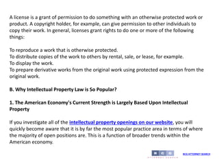 BCG ATTORNEY SEARCH
A license is a grant of permission to do something with an otherwise protected work or
product. A copyright holder, for example, can give permission to other individuals to
copy their work. In general, licenses grant rights to do one or more of the following
things:
To reproduce a work that is otherwise protected.
To distribute copies of the work to others by rental, sale, or lease, for example.
To display the work.
To prepare derivative works from the original work using protected expression from the
original work.
B. Why Intellectual Property Law is So Popular?
1. The American Economy's Current Strength is Largely Based Upon Intellectual
Property
If you investigate all of the intellectual property openings on our website, you will
quickly become aware that it is by far the most popular practice area in terms of where
the majority of open positions are. This is a function of broader trends within the
American economy.
 