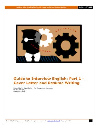 Guide to Interview English: Part 1 - Cover Letter and Resume Writing                On May 10th, 2012




           Guide to Interview English: Part 1 -
           Cover Letter and Resume Writing
           Created by Mr. Miguel Cortes | Top Management Coordinator
           On May 10th, 2012
           Copyright © 2012




Created by Mr. Miguel Cortes S. | Top Management Coordinator djfrance1@yahoo.fr Copyright © 2012                  1
 