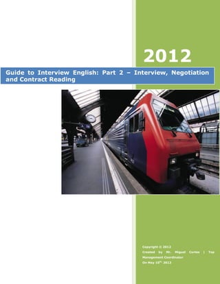 2012
Guide to Interview English: Part 2 – Interview, Negotiation
and Contract Reading




                                       Copyright © 2012
                                       Created   by   Mr.   Miguel   Cortes   |   Top
                                       Management Coordinator
                                       On May 10th, 2012
 