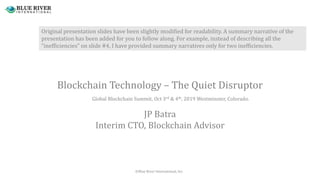 Blockchain Technology – The Quiet Disruptor
JP Batra
Interim CTO, Blockchain Advisor
Global Blockchain Summit, Oct 3rd & 4th, 2019 Westminster, Colorado.
©Blue River International, Inc.
Original presentation slides have been slightly modified for readability. A summary narrative of the
presentation has been added for you to follow along. For example, instead of describing all the
“inefficiencies” on slide #4, I have provided summary narratives only for two inefficiencies.
 