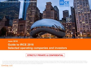CONFIDENTIAL
ComCap, LLC
CONFIDENTIAL
STRICTLY PRIVATE & CONFIDENTIAL
Guide to IRCE 2016
Selected operating companies and investors
June 2016
Mr. Aron Bohlig is Registered Representative of and Securities Products are offered through BA Securities, LLC. Neither party warranties the accuracy of the information herein and is subject to correction or amendment and should not be construed as
investment advice and may not be reproduced or distributed to any person. This presentation is for informational purposes only and does not constitute an offer, invitation or recommendation to buy, sell, subscribe for or issue any securities or a solicitation
of any such offer or invitation and shall not form the basis of any contract. Securities Products and Investment Banking Services are offered through BA Securities, LLC. Four Tower Bridge, 200 Barr Harbor Drive, Suite 400, W. Conshohocken, PA 19428.
484-412-8788 Member FINRA SIPC. Commera Capital LLC and BA Securities, LLC are separate and unaffiliated entities.
STRICTLY PRIVATE & CONFIDENTIAL
Complete presentation at: https://goo.gl/CNDN7N
 