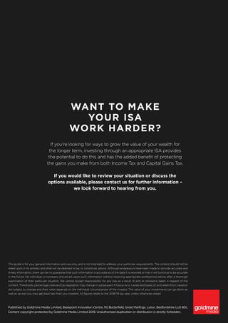 Published by Goldmine Media Limited, Basepoint Innovation Centre, 110 Butterfield, Great Marlings, Luton, Bedfordshire LU2 8DL
Content copyright protected by Goldmine Media Limited 2019. Unauthorised duplication or distribution is strictly forbidden.
This guide is for your general information and use only, and is not intended to address your particular requirements. The content should not be
relied upon in its entirety and shall not be deemed to be, or constitute, advice. Although endeavours have been made to provide accurate and
timely information, there can be no guarantee that such information is accurate as of the date it is received or that it will continue to be accurate
in the future. No individual or company should act upon such information without receiving appropriate professional advice after a thorough
examination of their particular situation. We cannot accept responsibility for any loss as a result of acts or omissions taken in respect of the
content. Thresholds, percentage rates and tax legislation may change in subsequent Finance Acts. Levels and bases of, and reliefs from, taxation
are subject to change and their value depends on the individual circumstances of the investor. The value of your investments can go down as
well as up and you may get back less than you invested. All figures relate to the 2018/19 tax year, unless otherwise stated.
WANT TO MAKE
YOUR ISA
WORK HARDER?
If you’re looking for ways to grow the value of your wealth for
the longer term, investing through an appropriate ISA provides
the potential to do this and has the added benefit of protecting
the gains you make from both Income Tax and Capital Gains Tax.
If you would like to review your situation or discuss the
options available, please contact us for further information –
we look forward to hearing from you.
 