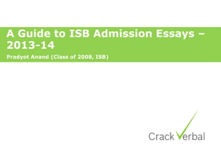 A Guide to ISB Admission Essays –
2013-14
Pradyot Anand (Class of 2008, ISB)
 