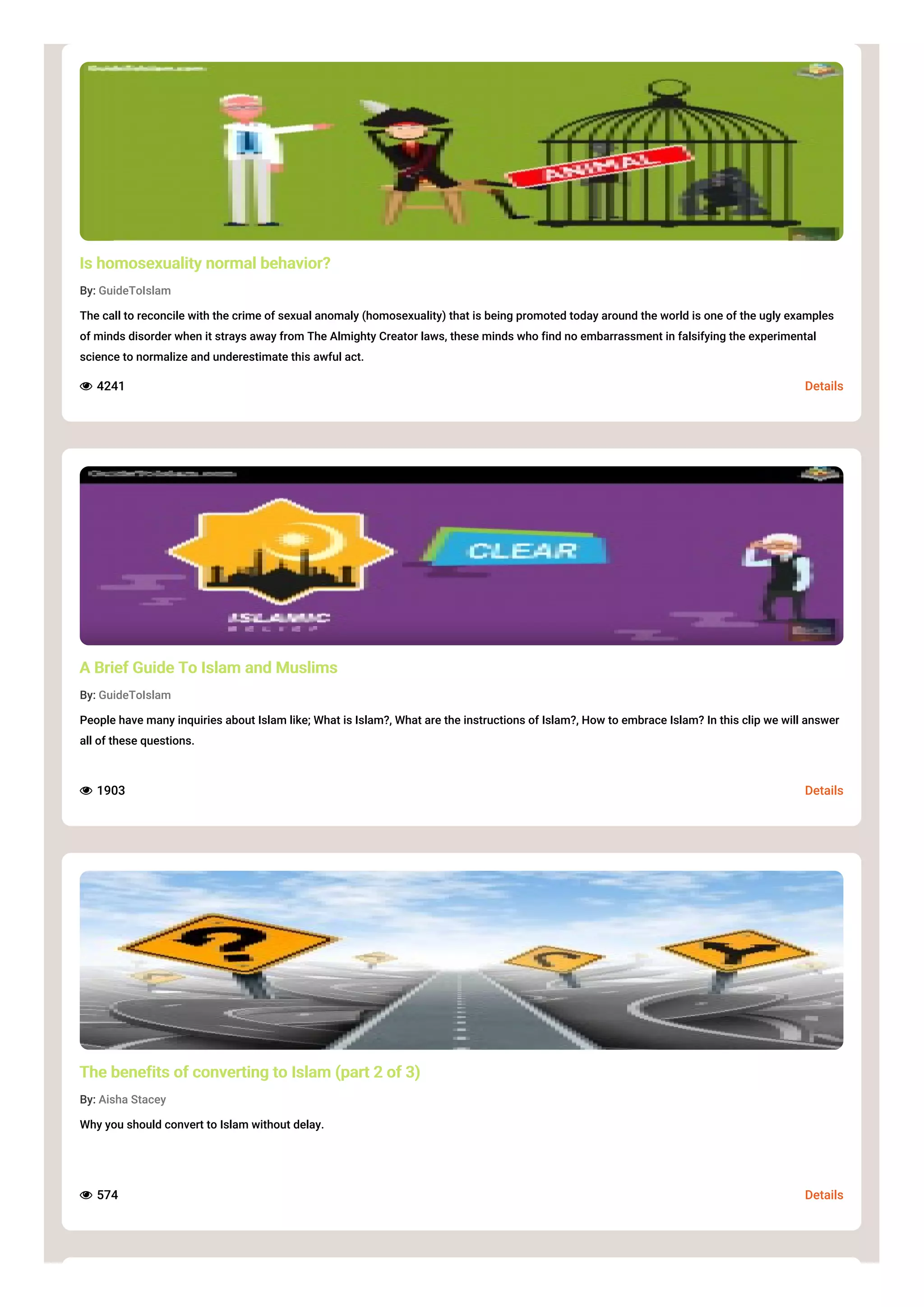 Details
Is homosexuality normal behavior?
By: GuideToIslam
The call to reconcile with the crime of sexual anomaly (homosexuality) that is being promoted today around the world is one of the ugly examples
of minds disorder when it strays away from The Almighty Creator laws, these minds who find no embarrassment in falsifying the experimental
science to normalize and underestimate this awful act.
 4241
Details
A Brief Guide To Islam and Muslims
By: GuideToIslam
People have many inquiries about Islam like; What is Islam?, What are the instructions of Islam?, How to embrace Islam? In this clip we will answer
all of these questions.
 1903
Details
The benefits of converting to Islam (part 2 of 3)
By: Aisha Stacey
Why you should convert to Islam without delay.
 574
 