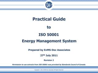 Copyright  2011 EnMS-Doc Associates All Rights Reserved.
Practical Guide
to
ISO 50001
Energy Management System
Prepared by EnMS-Doc Associates
27th July 2011
Revision 2
Permission to use extracts from ISO 50001 was provided by Standards Council of Canada.
 