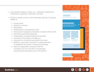 16
¾¾ List consultant selection criteria, e.g., credentials, qualifications,
certifications, experience, references, and fees
¾¾ Provide a sample contract, which essentially specifies or requests
details on:
ƒƒ scope of work
ƒƒ standard of conduct
ƒƒ deliverables
ƒƒ implementation schedule/action plan
ƒƒ list of project manager(s) and people consultant will work with
ƒƒ reporting requirements/milestones
ƒƒ compensation arrangement/payment schedule
ƒƒ ownership of final product (usually you)
ƒƒ provisions for non-performance/right to terminate
ƒƒ liability for inaccurate information or misrepresentation
of capabilities that results in impaired functionality
ƒƒ status as independent contractor (both the
consultancy as a firm and all of its employees/
subcontractors provided to work on the project)
 