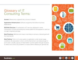 18
Glossary of IT
Consulting Terms:
Access: Where entry is gained into a circuit or network.
Application Infrastructure: Software program(s) that deliver business
applications.
B2B Web Services: A combination of IT services deployed in some
combination of cloud and enterprise intranet platforms that appears to users as
a single integrated package.
Best Practices: Methods and means most likely to achieve a desired goal with
the most benefit.
Beta Testing: Trial run of a new system or application under actual usage
conditions; the assumption is this is not the final version, but close enough to
put to work. Usually a group of “beta testers” put the system through its paces
to detect and correct any problems or issues before releasing for general use.
 