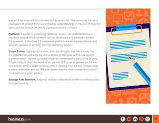 20
and what services will be provided and at what cost. This serves as a kind of
checkpoint to ensure there is a complete understanding on the part of both the
client and the consultant before signing a binding contract.
Platform: A system’s underlying hardware and/or; the platform defines a
standard around which software can be developed and hardware added.
For example, a Windows 7 Professional platform would require software and
devices capable of working with that operating system.
Scope Creep: Signing up for more than you thought. The client thinks the
IT consultant should write the documentation that goes with a new system
implementation, but the consultant hadn’t considered this part of the project.
Scope creep is often the result of an unclear RFP or an emphasis on the low-
cost bidder without understanding what is missing from the bid. Scope creep
is easily avoidable with an RFP that details exactly what is expected of the IT
consultant on a given project.
Storage Area Network: Employs multiple, networked servers to increase data
storage capacity.
 