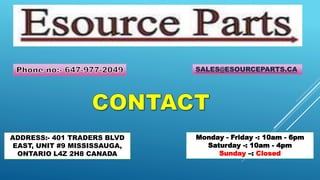 ADDRESS:- 401 TRADERS BLVD
EAST, UNIT #9 MISSISSAUGA,
ONTARIO L4Z 2H8 CANADA
SALES@ESOURCEPARTS.CA
Monday - Friday -: 10am - 6pm
Saturday -: 10am - 4pm
Sunday –: Closed
 