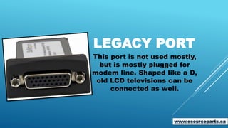 LEGACY PORT
This port is not used mostly,
but is mostly plugged for
modem line. Shaped like a D,
old LCD televisions can be
connected as well.
www.esourceparts.ca
 