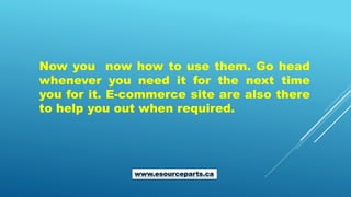 Now you now how to use them. Go head
whenever you need it for the next time
you for it. E-commerce site are also there
to help you out when required.
www.esourceparts.ca
 