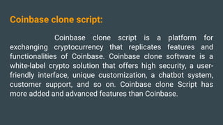 Coinbase clone script:
Coinbase clone script is a platform for
exchanging cryptocurrency that replicates features and
functionalities of Coinbase. Coinbase clone software is a
white-label crypto solution that offers high security, a user-
friendly interface, unique customization, a chatbot system,
customer support, and so on. Coinbase clone Script has
more added and advanced features than Coinbase.
 