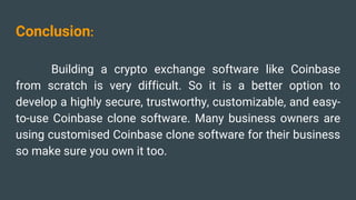 Conclusion:
Building a crypto exchange software like Coinbase
from scratch is very difficult. So it is a better option to
develop a highly secure, trustworthy, customizable, and easy-
to-use Coinbase clone software. Many business owners are
using customised Coinbase clone software for their business
so make sure you own it too.
 
