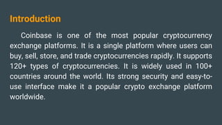 Introduction
Coinbase is one of the most popular cryptocurrency
exchange platforms. It is a single platform where users can
buy, sell, store, and trade cryptocurrencies rapidly. It supports
120+ types of cryptocurrencies. It is widely used in 100+
countries around the world. Its strong security and easy-to-
use interface make it a popular crypto exchange platform
worldwide.
 