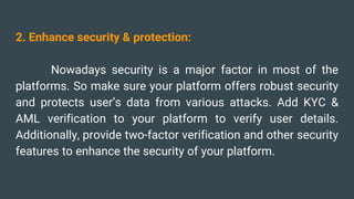 2. Enhance security & protection:
Nowadays security is a major factor in most of the
platforms. So make sure your platform offers robust security
and protects user’s data from various attacks. Add KYC &
AML verification to your platform to verify user details.
Additionally, provide two-factor verification and other security
features to enhance the security of your platform.
 